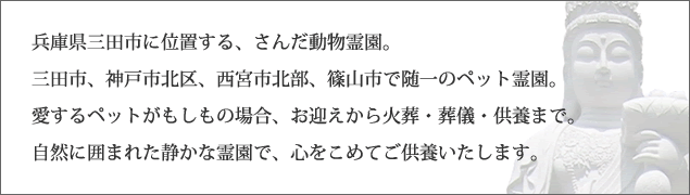 兵庫県三田市に位置するさんだ動物霊園。愛するペットがもしもの場合、お迎えから火葬・葬儀・供養まで、自然に囲まれた静かな霊園で、心をこめてご供養いたします。